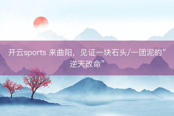 开云sports 来曲阳，见证一块石头/一团泥的“逆天改命”