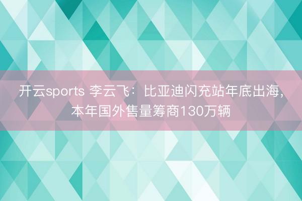 开云sports 李云飞:比亚迪闪充站年底出海,本年国外售量筹商130万辆