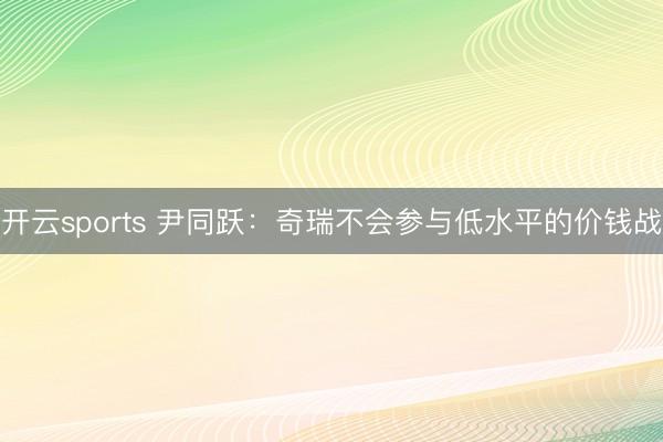 开云sports 尹同跃:奇瑞不会参与低水平的价钱战