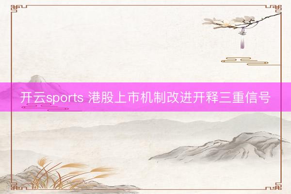 开云sports 港股上市机制改进开释三重信号