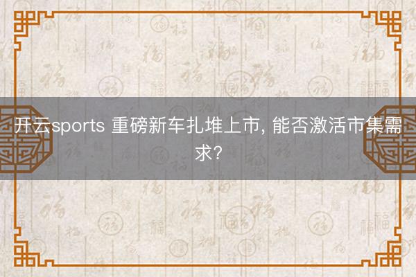 开云sports 重磅新车扎堆上市， 能否激活市集需求?