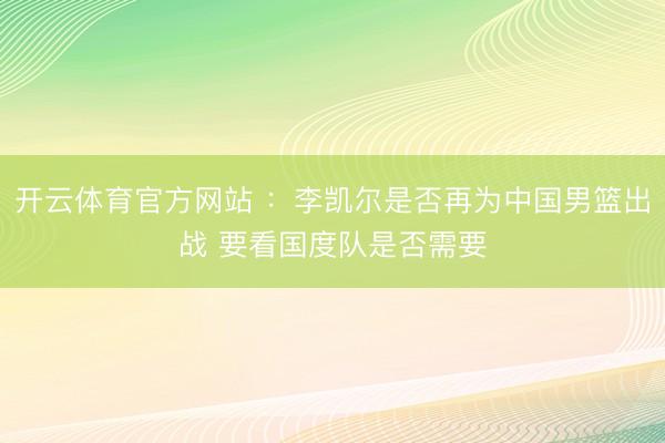 开云体育官方网站 ：李凯尔是否再为中国男篮出战 要看国度队是否需要