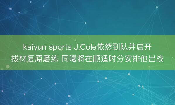 kaiyun sports J.Cole依然到队并启开拔材复原磨练 同曦将在顺适时分安排他出战