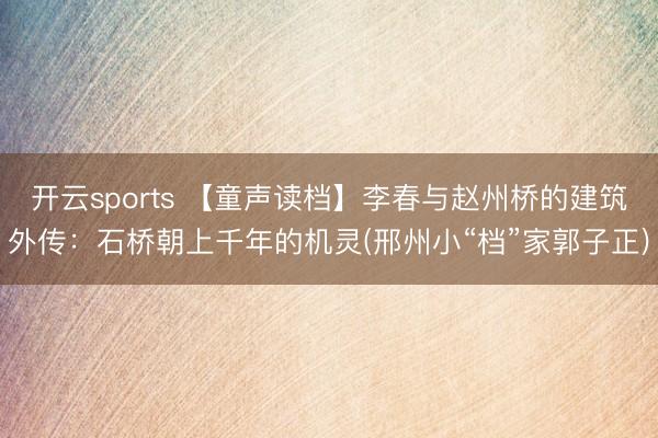 开云sports 【童声读档】李春与赵州桥的建筑外传：石桥朝上千年的机灵(邢州小“档”家郭子正)