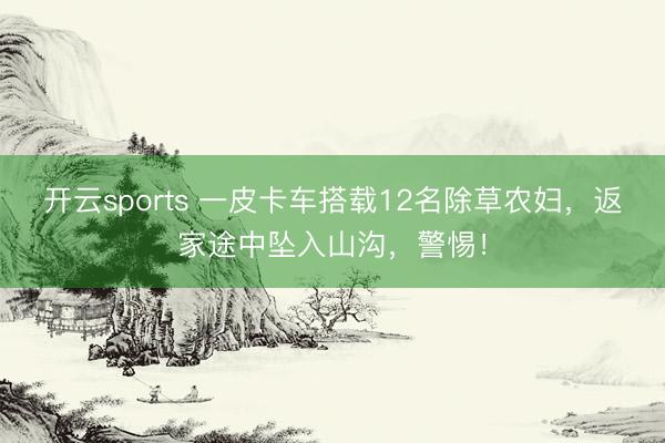 开云sports 一皮卡车搭载12名除草农妇，返家途中坠入山沟，警惕！