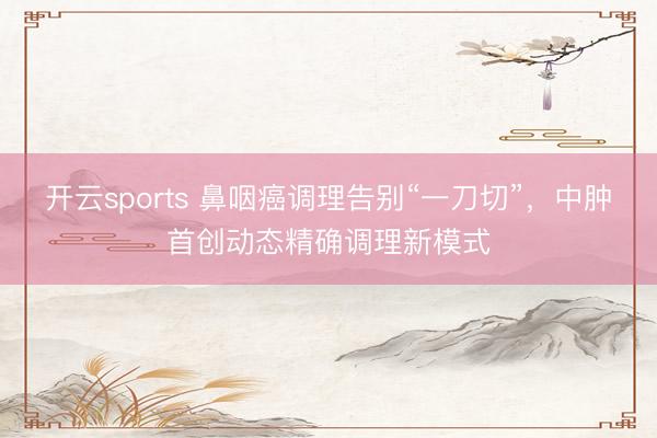 开云sports 鼻咽癌调理告别“一刀切”，中肿首创动态精确调理新模式