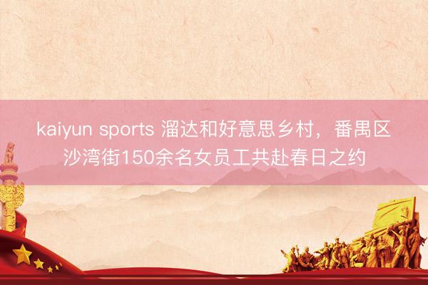 kaiyun sports 溜达和好意思乡村，番禺区沙湾街150余名女员工共赴春日之约