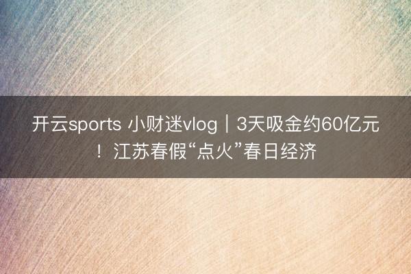 开云sports 小财迷vlog|3天吸金约60亿元!江苏春假“点火”春日经济