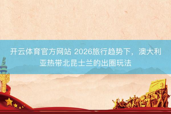 开云体育官方网站 2026旅行趋势下，澳大利亚热带北昆士兰的出圈玩法