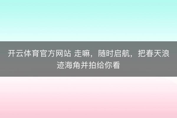 开云体育官方网站 走嘛,随时启航,把春天浪迹海角并拍给你看