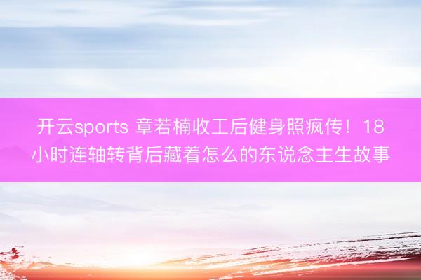 开云sports 章若楠收工后健身照疯传!18小时连轴转背后藏着怎么的东说念主生故事