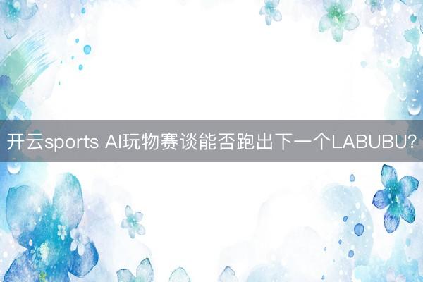 开云sports AI玩物赛谈能否跑出下一个LABUBU？