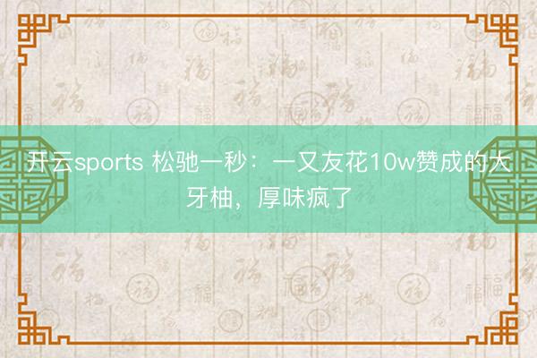 开云sports 松驰一秒:一又友花10w赞成的大牙柚,厚味疯了