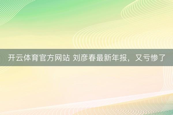 开云体育官方网站 刘彦春最新年报，又亏惨了