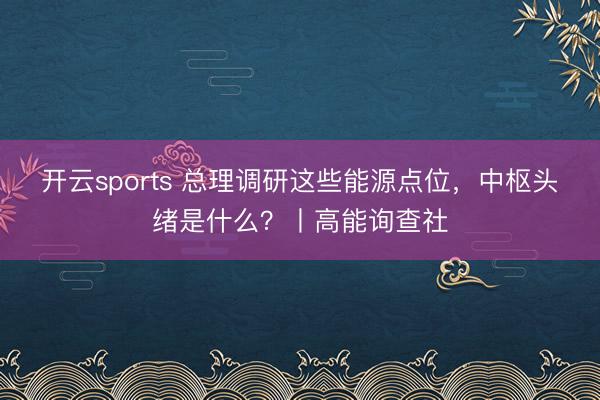 开云sports 总理调研这些能源点位，中枢头绪是什么？丨高能询查社