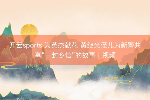 开云sports 为英杰献花 黄继光侄儿为新警共享“一封乡信”的故事｜视频