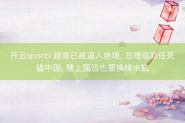 开云sports 越南已被逼入绝境, 总理临卸任死磕中国, 赌上国运也要换掉米轨