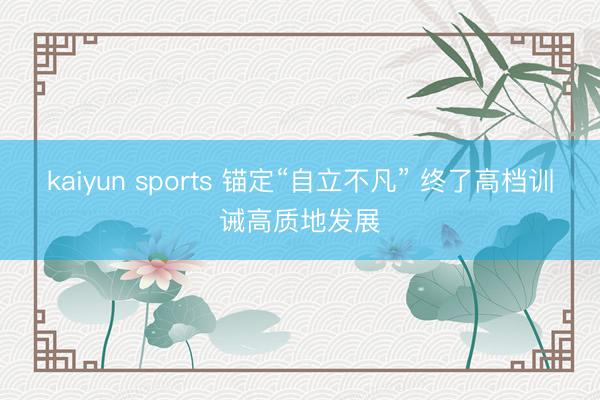 kaiyun sports 锚定“自立不凡” 终了高档训诫高质地发展