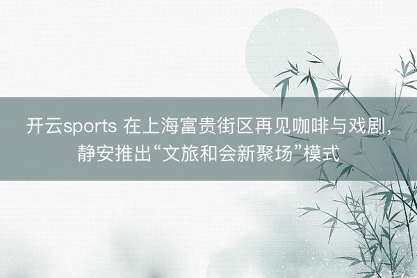 开云sports 在上海富贵街区再见咖啡与戏剧，静安推出“文旅和会新聚场”模式