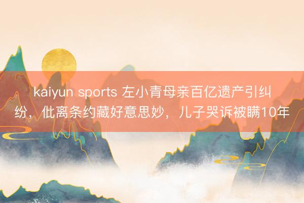 kaiyun sports 左小青母亲百亿遗产引纠纷,仳离条约藏好意思妙,儿子哭诉被瞒10年