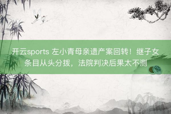 开云sports 左小青母亲遗产案回转！继子女条目从头分拨，法院判决后果太不测