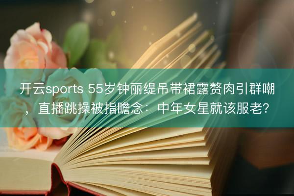 开云sports 55岁钟丽缇吊带裙露赘肉引群嘲,直播跳操被指瞻念:中年女星就该服老?