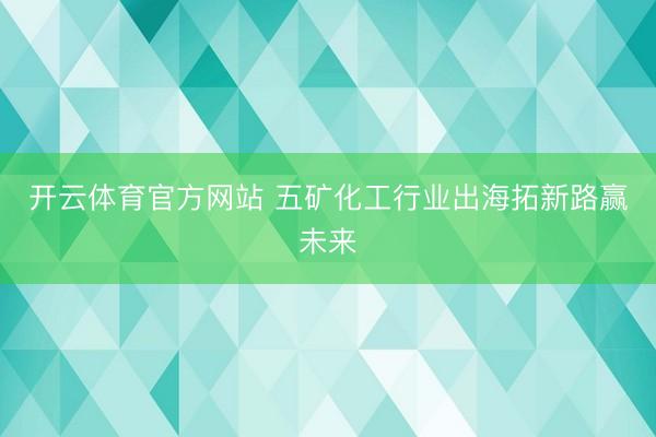开云体育官方网站 五矿化工行业出海拓新路赢未来