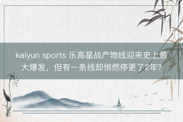 kaiyun sports 乐高星战产物线迎来史上最大爆发，但有一条线却悄然停更了2年？
