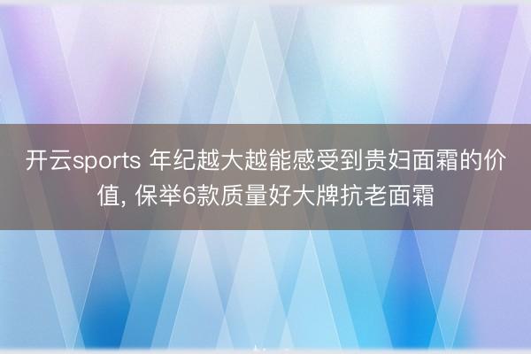 开云sports 年纪越大越能感受到贵妇面霜的价值, 保举6款质量好大牌抗老面霜