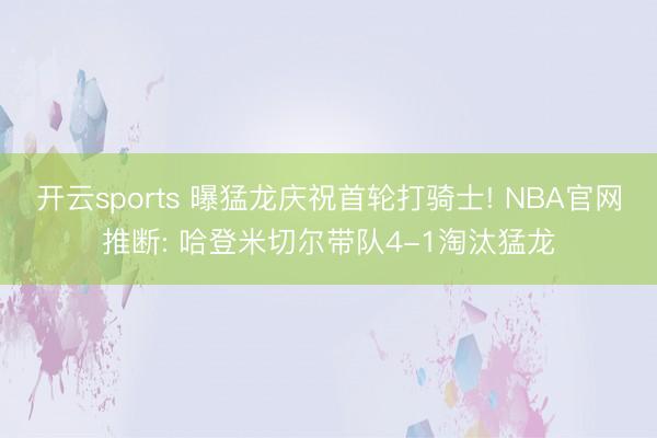 开云sports 曝猛龙庆祝首轮打骑士! NBA官网推断: 哈登米切尔带队4-1淘汰猛龙
