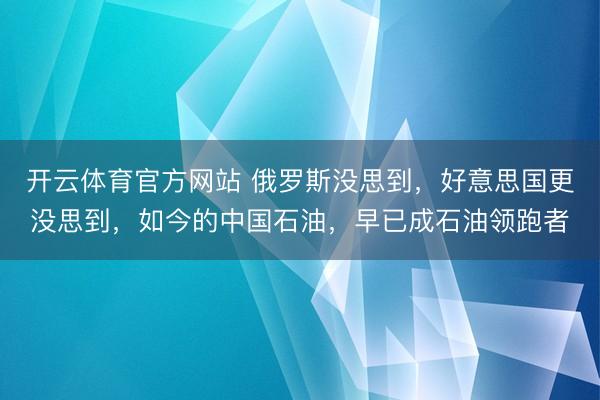 开云体育官方网站 俄罗斯没思到，好意思国更没思到，如今的中国石油，早已成石油领跑者