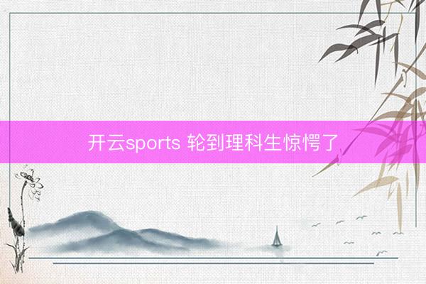 开云sports 轮到理科生惊愕了
