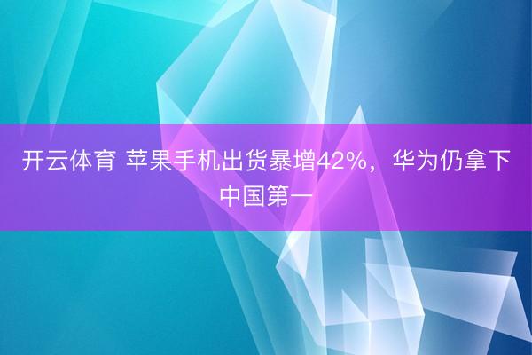 开云体育 苹果手机出货暴增42%，华为仍拿下中国第一