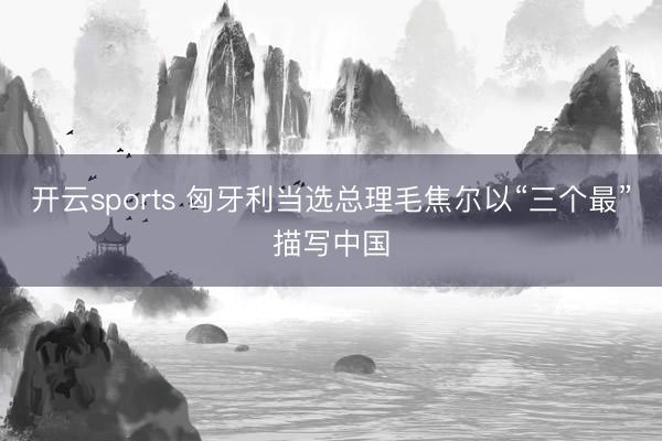 开云sports 匈牙利当选总理毛焦尔以“三个最”描写中国