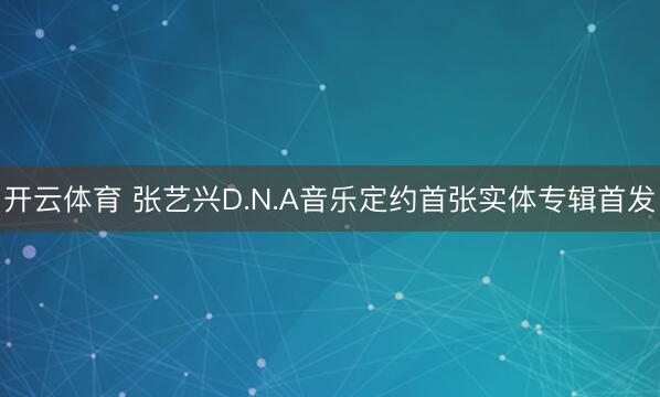 开云体育 张艺兴D.N.A音乐定约首张实体专辑首发