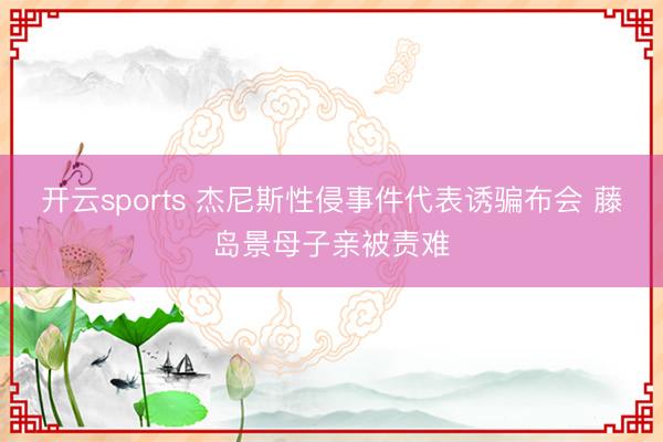 开云sports 杰尼斯性侵事件代表诱骗布会 藤岛景母子亲被责难