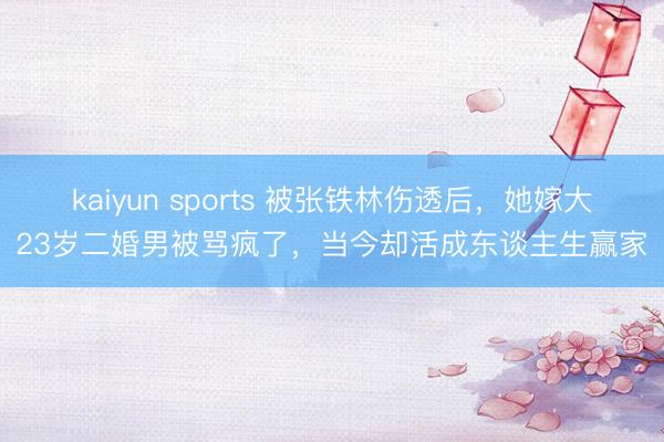kaiyun sports 被张铁林伤透后，她嫁大23岁二婚男被骂疯了，当今却活成东谈主生赢家