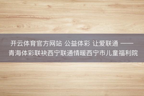 开云体育官方网站 公益体彩 让爱联通 —— 青海体彩联袂西宁联通情暖西宁市儿童福利院