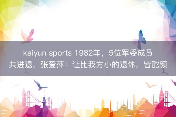 kaiyun sports 1982年，5位军委成员共进退，张爱萍：让比我方小的退休，皆酡颜