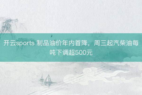 开云sports 制品油价年内首降，周三起汽柴油每吨下调超500元