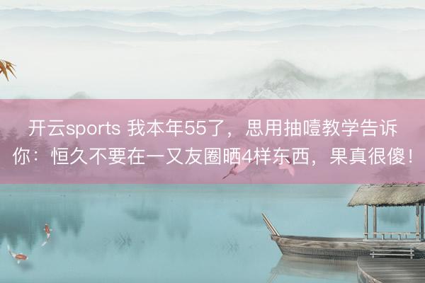 开云sports 我本年55了，思用抽噎教学告诉你：恒久不要在一又友圈晒4样东西，果真很傻！