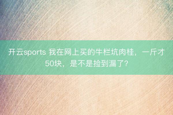 开云sports 我在网上买的牛栏坑肉桂，一斤才50块，是不是捡到漏了？