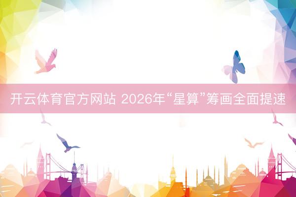 开云体育官方网站 2026年“星算”筹画全面提速