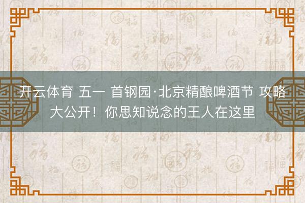 开云体育 五一 首钢园·北京精酿啤酒节 攻略大公开！你思知说念的王人在这里