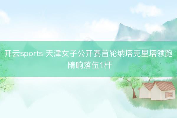 开云sports 天津女子公开赛首轮纳塔克里塔领跑 隋响落伍1杆