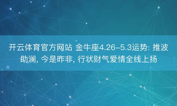 开云体育官方网站 金牛座4.26-5.3运势: 推波助澜, 今是昨非, 行状财气爱情全线上扬