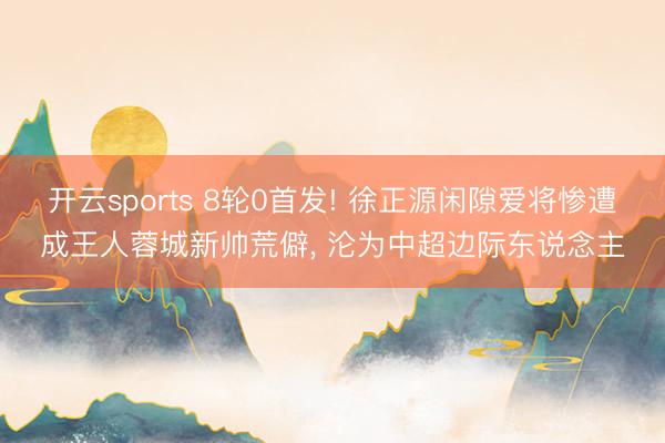 开云sports 8轮0首发! 徐正源闲隙爱将惨遭成王人蓉城新帅荒僻, 沦为中超边际东说念主
