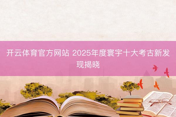开云体育官方网站 2025年度寰宇十大考古新发现揭晓
