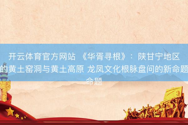 开云体育官方网站 《华胥寻根》：陕甘宁地区的黄土窑洞与黄土高原 龙凤文化根脉盘问的新命题