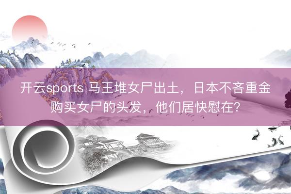 开云sports 马王堆女尸出土，日本不吝重金购买女尸的头发，他们居快慰在？